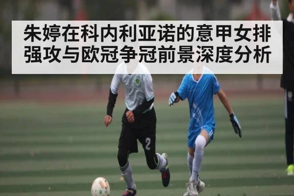 朱婷在科内利亚诺的意甲女排强攻与欧冠争冠前景深度分析