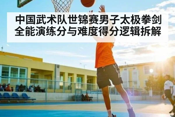 中国武术队世锦赛男子太极拳剑全能演练分与难度得分逻辑拆解