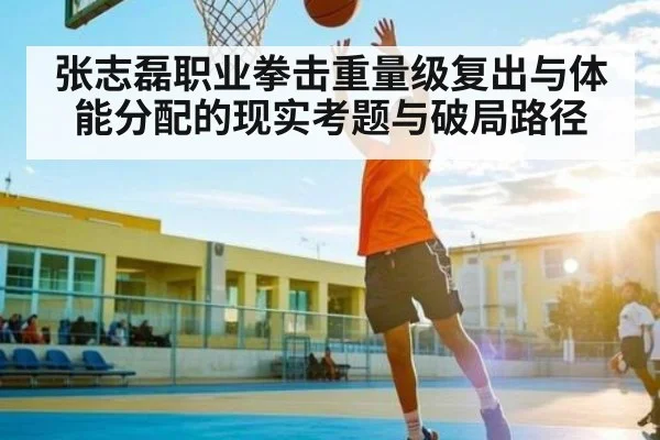 张志磊职业拳击重量级复出与体能分配的现实考题与破局路径